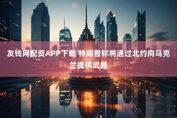 友钱网配资APP下载 特朗普称将通过北约向乌克兰提供武器