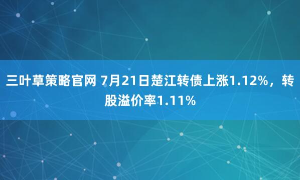 三叶草策略官网 7月21日楚江转债上涨1.12%，转股溢价率1.11%