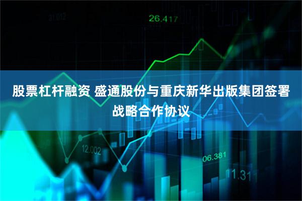 股票杠杆融资 盛通股份与重庆新华出版集团签署战略合作协议