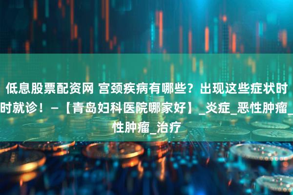 低息股票配资网 宫颈疾病有哪些？出现这些症状时应及时就诊！—【青岛妇科医院哪家好】_炎症_恶性肿瘤_治疗