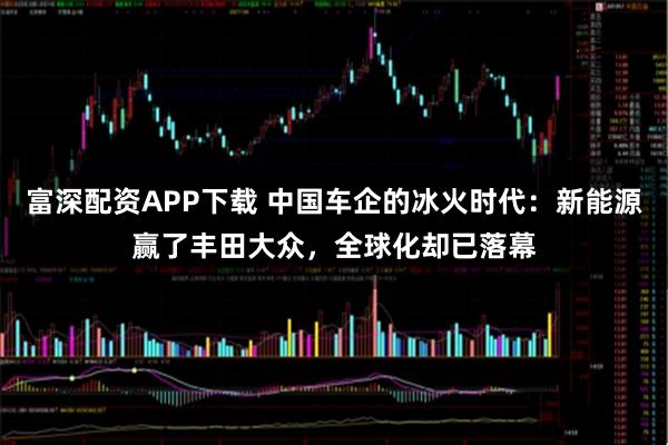 富深配资APP下载 中国车企的冰火时代：新能源赢了丰田大众，全球化却已落幕