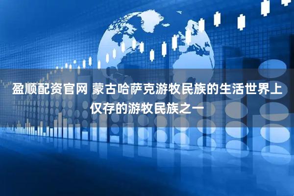 盈顺配资官网 蒙古哈萨克游牧民族的生活世界上仅存的游牧民族之一