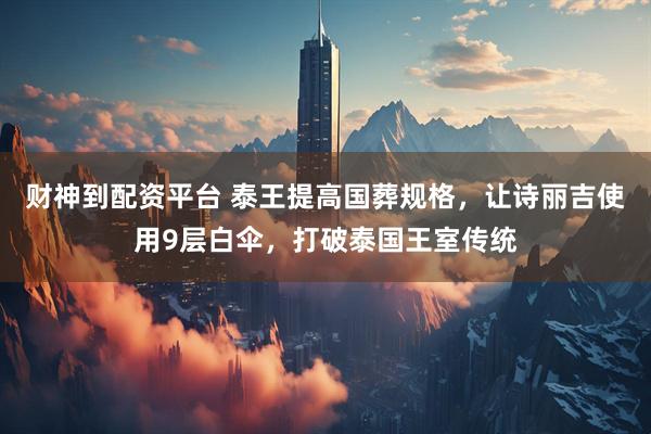 财神到配资平台 泰王提高国葬规格，让诗丽吉使用9层白伞，打破泰国王室传统