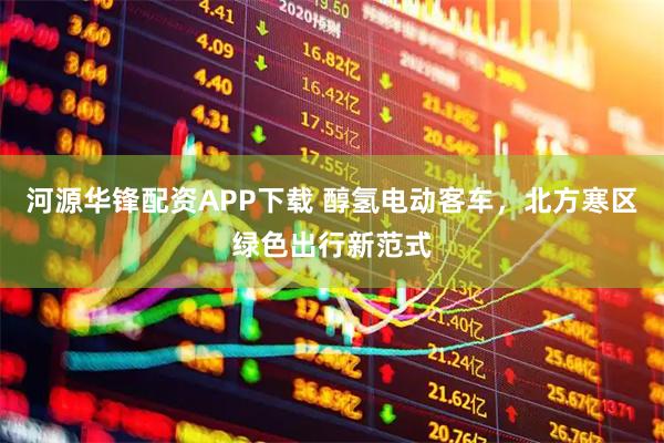 河源华锋配资APP下载 醇氢电动客车，北方寒区绿色出行新范式