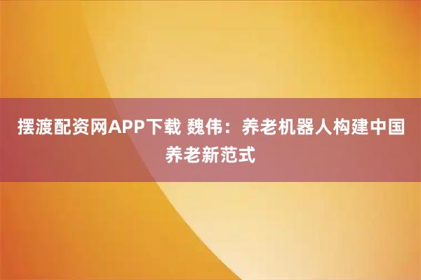 摆渡配资网APP下载 魏伟：养老机器人构建中国养老新范式