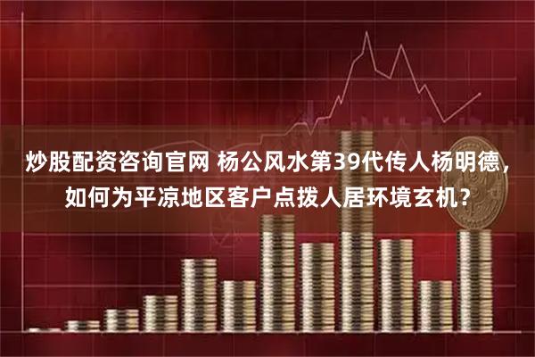 炒股配资咨询官网 杨公风水第39代传人杨明德，如何为平凉地区客户点拨人居环境玄机？