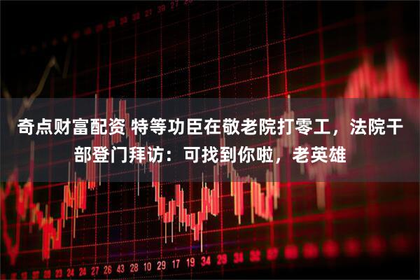 奇点财富配资 特等功臣在敬老院打零工，法院干部登门拜访：可找到你啦，老英雄