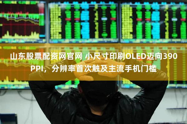 山东股票配资网官网 小尺寸印刷OLED迈向390PPI，分辨率首次触及主流手机门槛