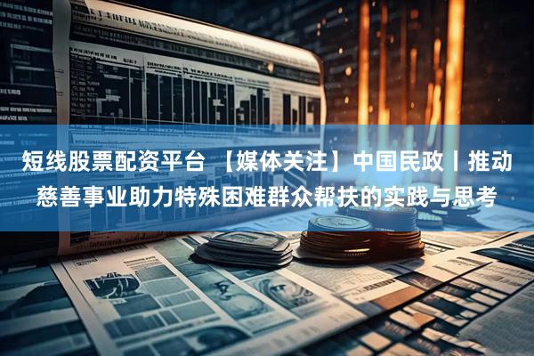 短线股票配资平台 【媒体关注】中国民政丨推动慈善事业助力特殊困难群众帮扶的实践与思考