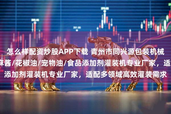 怎么样配资炒股APP下载 青州市同兴源包装机械有限公司：鱼蛋白/芝麻酱/花椒油/宠物油/食品添加剂灌装机专业厂家，适配多领域高效灌装需求