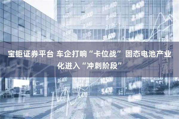 宝钜证券平台 车企打响“卡位战” 固态电池产业化进入“冲刺阶段”