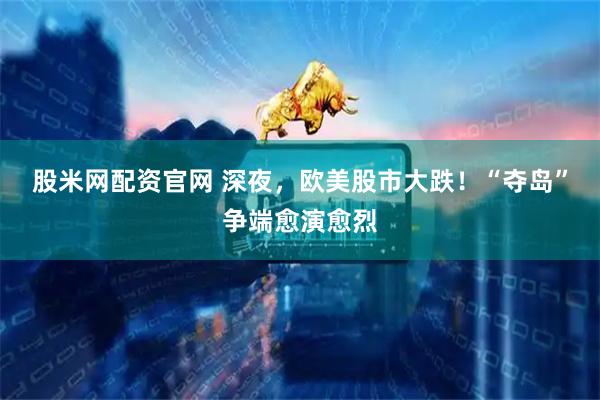 股米网配资官网 深夜，欧美股市大跌！“夺岛”争端愈演愈烈