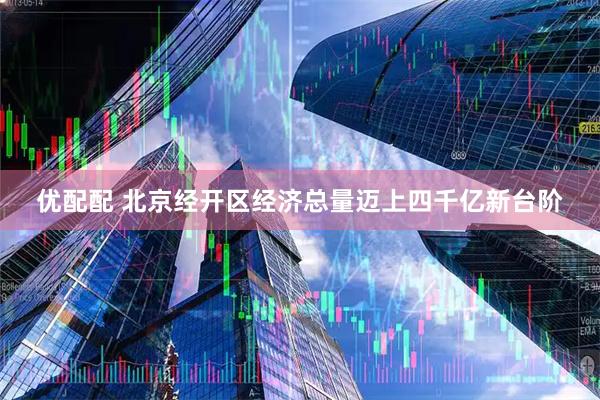优配配 北京经开区经济总量迈上四千亿新台阶