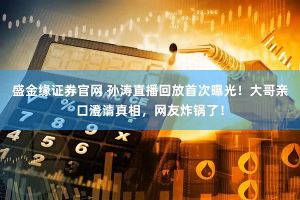 盛金缘证券官网 孙涛直播回放首次曝光！大哥亲口澄清真相，网友炸锅了！