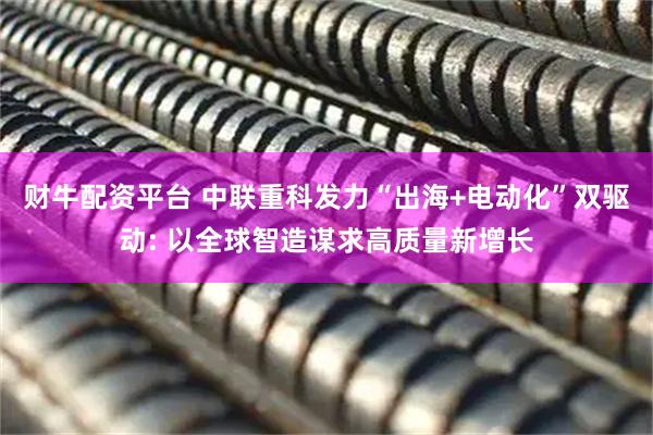 财牛配资平台 中联重科发力“出海+电动化”双驱动: 以全球智造谋求高质量新增长