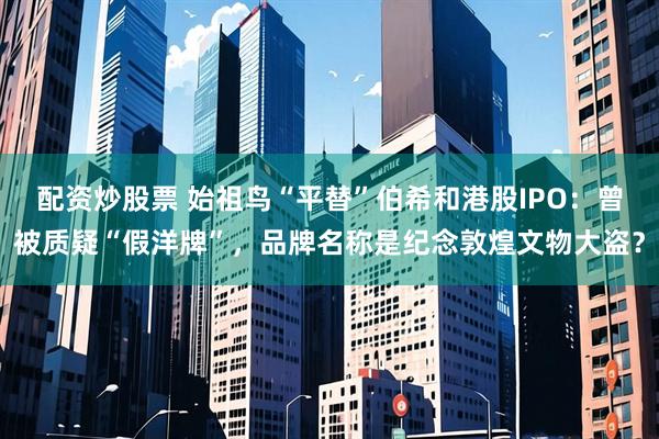 配资炒股票 始祖鸟“平替”伯希和港股IPO：曾被质疑“假洋牌”，品牌名称是纪念敦煌文物大盗？