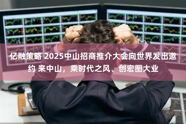 亿融策略 2025中山招商推介大会向世界发出邀约 来中山，乘时代之风、创宏图大业
