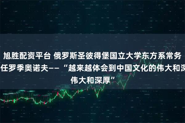 旭胜配资平台 俄罗斯圣彼得堡国立大学东方系常务副主任罗季奥诺夫—— “越来越体会到中国文化的伟大和深厚”