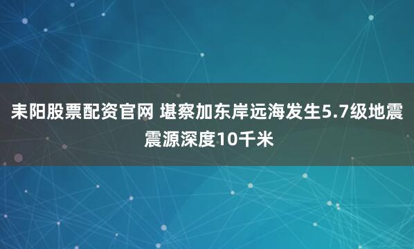 耒阳股票配资官网 堪察加东岸远海发生5.7级地震 震源深度10千米