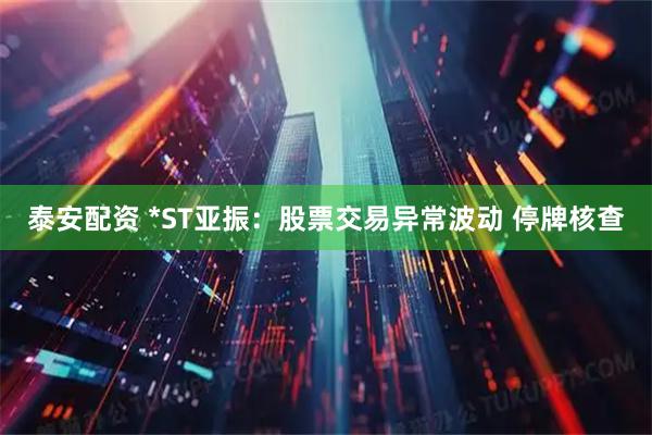 泰安配资 *ST亚振：股票交易异常波动 停牌核查