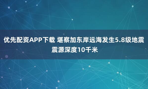 优先配资APP下载 堪察加东岸远海发生5.8级地震 震源深度10千米
