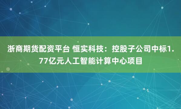 浙商期货配资平台 恒实科技：控股子公司中标1.77亿元人工智能计算中心项目