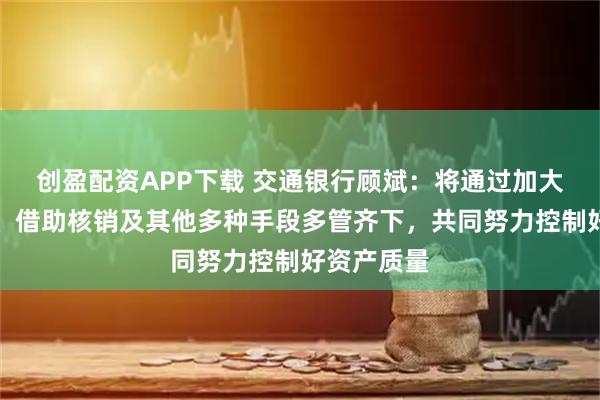 创盈配资APP下载 交通银行顾斌：将通过加大催收处置、借助核销及其他多种手段多管齐下，共同努力控制好资产质量