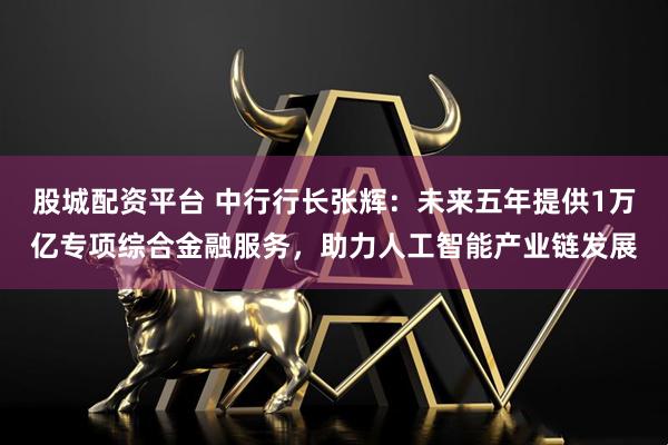 股城配资平台 中行行长张辉：未来五年提供1万亿专项综合金融服务，助力人工智能产业链发展