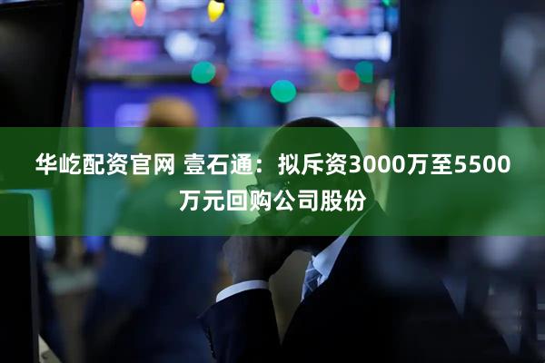 华屹配资官网 壹石通：拟斥资3000万至5500万元回购公司股份
