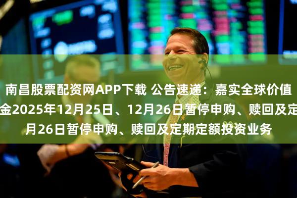 南昌股票配资网APP下载 公告速递：嘉实全球价值股票（QDII）基金2025年12月25日、12月26日暂停申购、赎回及定期定额投资业务