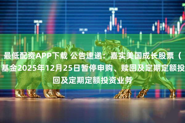 最低配资APP下载 公告速递：嘉实美国成长股票（QDII）基金2025年12月25日暂停申购、赎回及定期定额投资业务